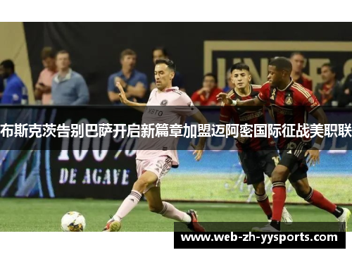 布斯克茨告别巴萨开启新篇章加盟迈阿密国际征战美职联 布斯克茨告别巴萨开启新篇章加盟迈阿密国际征战美职联