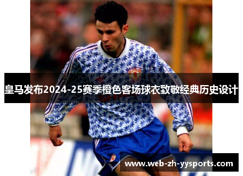 皇马发布2024-25赛季橙色客场球衣致敬经典历史设计